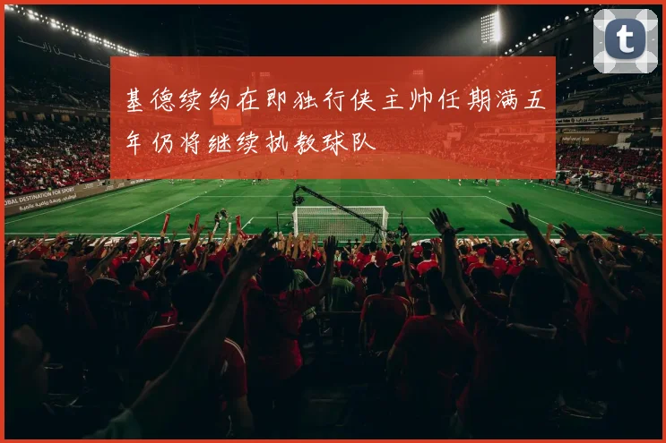 基德续约在即独行侠主帅任期满五年仍将继续执教球队