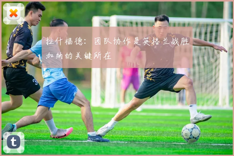 拉什福德：团队协作是英格兰战胜加纳的关键所在
