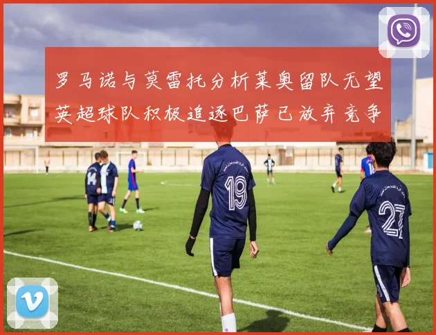 罗马诺与莫雷托分析莱奥留队无望英超球队积极追逐巴萨已放弃竞争