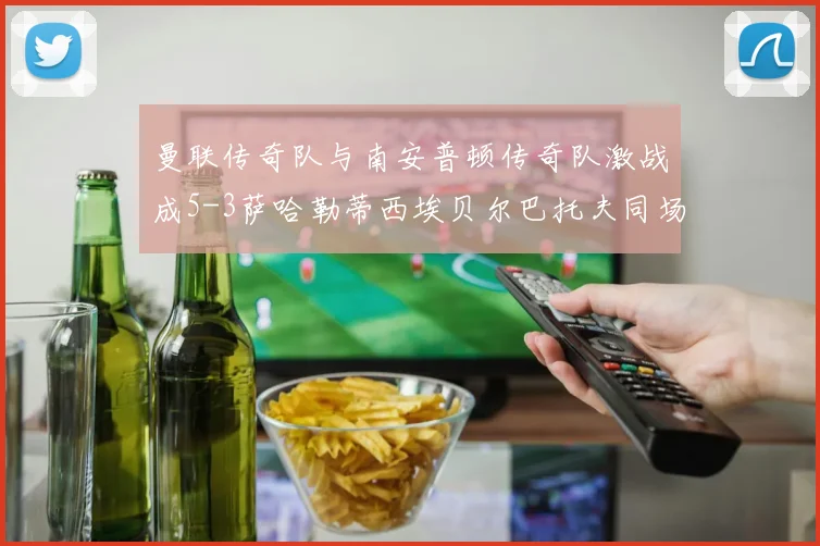 曼联传奇队与南安普顿传奇队激战成5-3萨哈勒蒂西埃贝尔巴托夫同场竞技