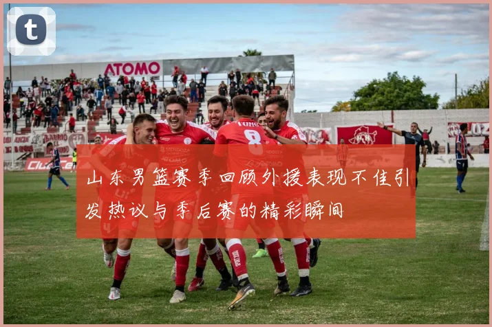 山东男篮赛季回顾外援表现不佳引发热议与季后赛的精彩瞬间