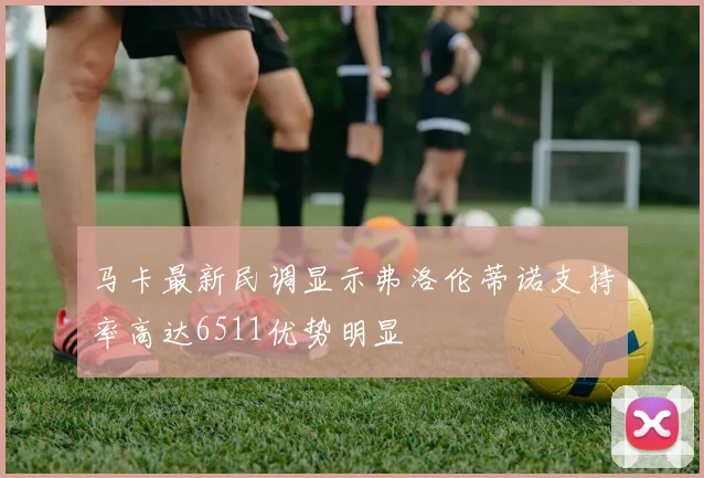 马卡最新民调显示弗洛伦蒂诺支持率高达6511优势明显