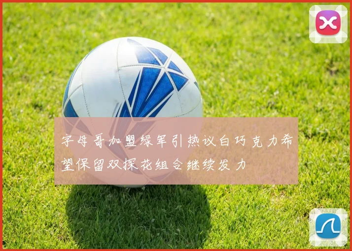 字母哥加盟绿军引热议白巧克力希望保留双探花组合继续发力