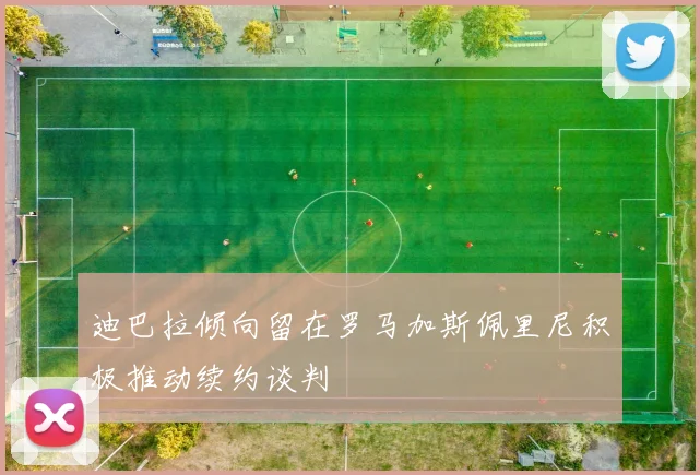 迪巴拉倾向留在罗马加斯佩里尼积极推动续约谈判