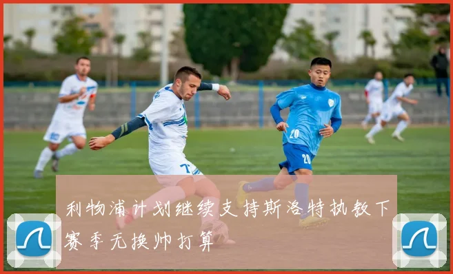 利物浦计划继续支持斯洛特执教下赛季无换帅打算