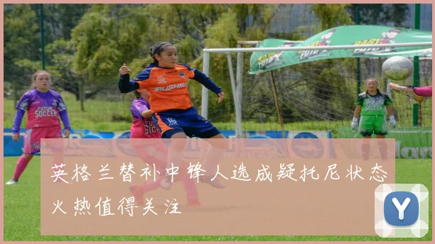 英格兰替补中锋人选成疑托尼状态火热值得关注