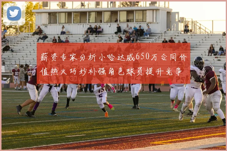 薪资专家分析小哈达威650万合同价值热火巧妙补强角色球员提升竞争力