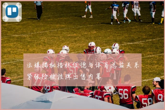 法媒揭秘格林伍德与体育总监关系紧张险被挂牌出售内幕