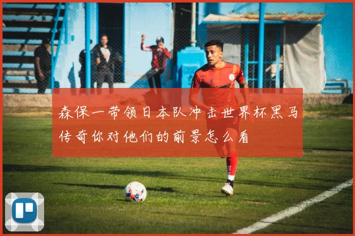 森保一带领日本队冲击世界杯黑马传奇你对他们的前景怎么看