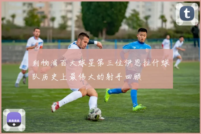 利物浦百大球星第三位伊恩拉什球队历史上最伟大的射手回顾