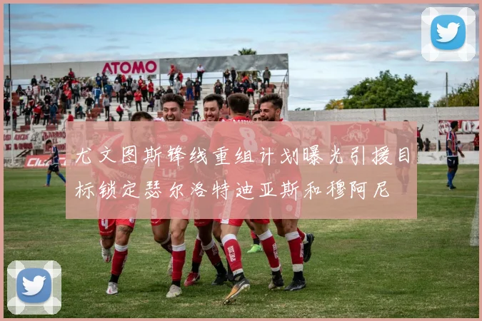 尤文图斯锋线重组计划曝光引援目标锁定瑟尔洛特迪亚斯和穆阿尼