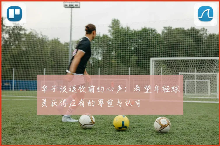 华子谈退役前的心声：希望年轻球员获得应有的尊重与认可
