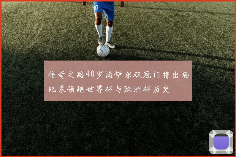 传奇之路40岁诺伊尔双冠门将出场纪录领跑世界杯与欧洲杯历史