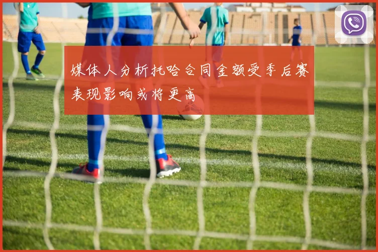 媒体人分析托哈合同金额受季后赛表现影响或将更高
